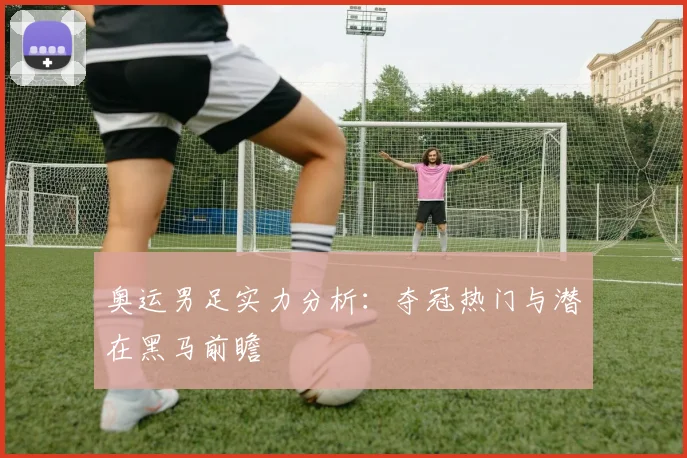 奥运男足实力分析：夺冠热门与潜在黑马前瞻