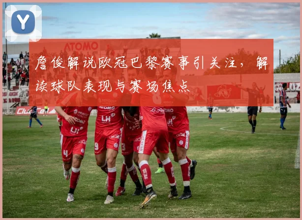 詹俊解说欧冠巴黎赛事引关注，解读球队表现与赛场焦点