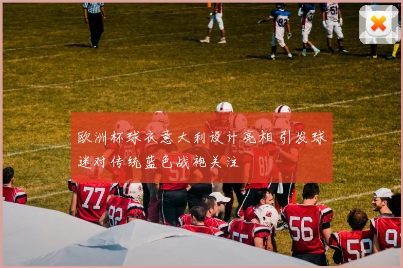 欧洲杯球衣意大利设计亮相 引发球迷对传统蓝色战袍关注