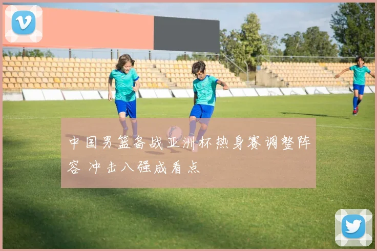 中国男篮备战亚洲杯热身赛调整阵容 冲击八强成看点
