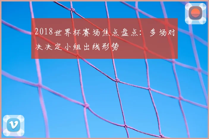 2018世界杯赛场焦点盘点:多场对决决定小组出线形势