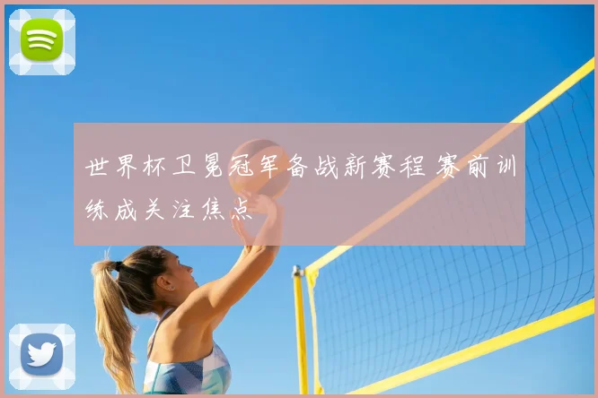 世界杯卫冕冠军备战新赛程 赛前训练成关注焦点
