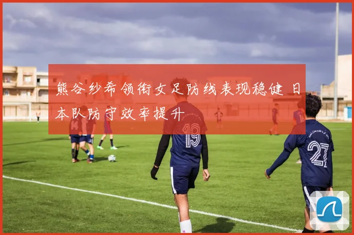 熊谷纱希领衔女足防线表现稳健 日本队防守效率提升