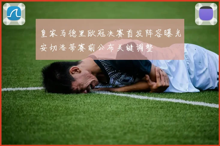 皇家马德里欧冠决赛首发阵容曝光安切洛蒂赛前公布关键调整