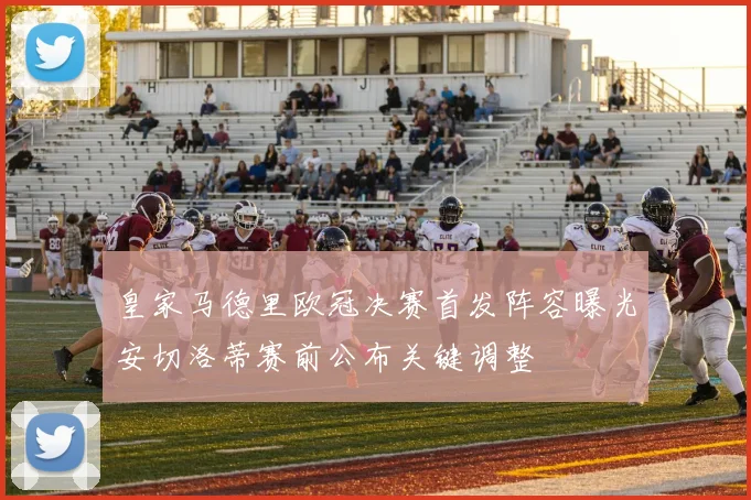 皇家马德里欧冠决赛首发阵容曝光安切洛蒂赛前公布关键调整