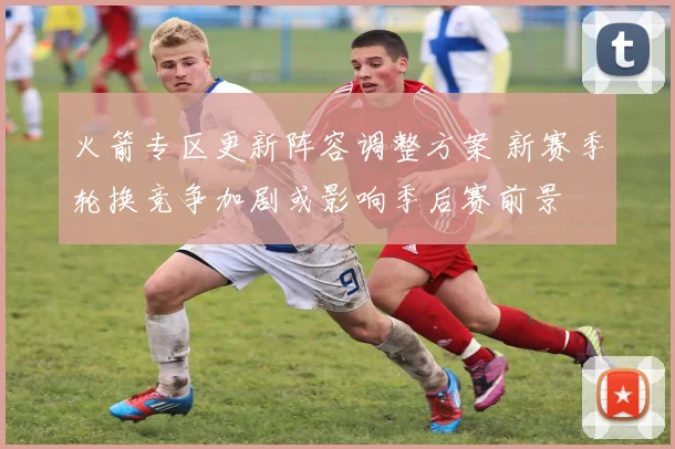 火箭专区更新阵容调整方案 新赛季轮换竞争加剧或影响季后赛前景