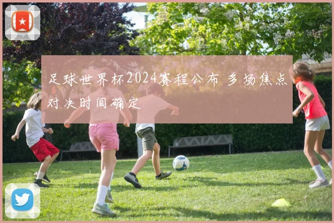 足球世界杯2024赛程公布 多场焦点对决时间确定
