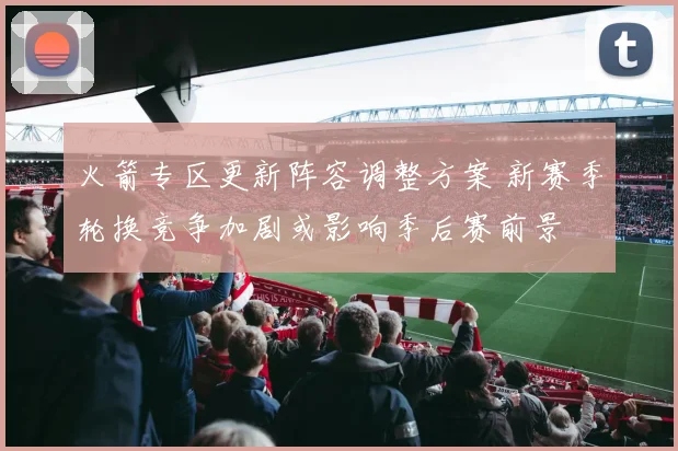 火箭专区更新阵容调整方案 新赛季轮换竞争加剧或影响季后赛前景